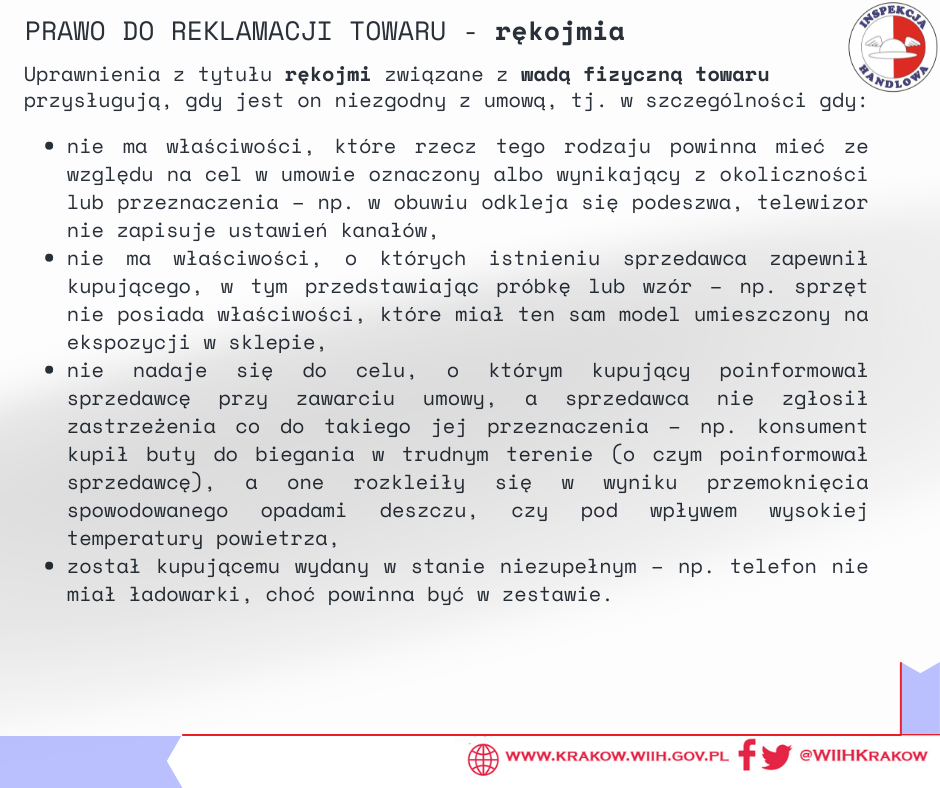 Na grafice w prawym górnym rogu zamieszczono logo Inspekcji Handlowej oraz tytuł „ PRAWO DO REKLAMACJI TOWARU – rękojmia”. Poniżej zamieszczono podtytuł „Uprawnienia z tytułu rękojmi związane z wadą fizyczną towaru przysługują, gdy jest on niezgodny z umową, tj. w szczególności gdy:” oraz tekst „nie ma właściwości, które rzecz tego rodzaju powinna mieć ze względu na cel w umowie ozna­czony albo wynikający z okoliczności lub przeznaczenia – np. w obuwiu odkleja się podeszwa, telewizor nie zapisuje ustawień kanałów, nie ma właściwości, o których istnieniu sprzedawca zapewnił kupującego, w tym przedstawiając próbkę lub wzór – np. sprzęt nie posiada właściwości, które miał ten sam model umieszczony na ekspozycji w sklepie, nie nadaje się do celu, o którym kupujący poinformował sprzedawcę przy zawarciu umowy, a sprzedawca nie zgłosił zastrzeżenia co do takiego jej przeznaczenia – np. konsument kupił buty do biegania w trudnym terenie (o czym poinformował sprzedawcę), a one rozkleiły się w wyniku przemoknięcia spowodowanego opadami deszczu, czy pod wpływem wysokiej temperatury powietrza, został kupującemu wydany w stanie niezupełnym – np. telefon nie miał ładowarki, choć powinna być w zestawie.”  W prawym dolnym rogu znajduje się adres internetowy urzędu: „ www.krakow.wiih.gov.pl” oraz odnośnik do Facebooka i Twittera urzędu: @WIIHKRAKOW